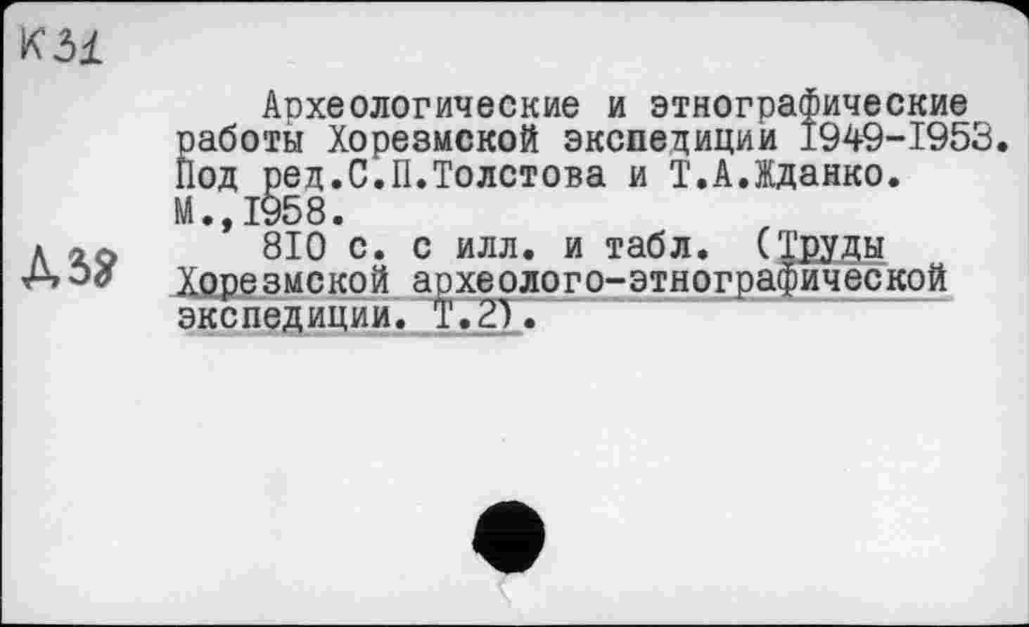 ﻿к dl

Археологические и этнографические работы Хорезмской экспедиции 1949-1953. Под ред.С.II.Толстова и Т.А.Жданко. И.,1958.
810 с. с илл. и табл. (Труды Хорезмской археолого-этнографической экспедиции. Т.2).